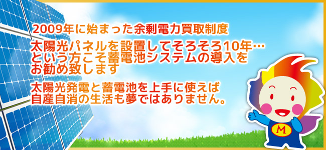 2009年に始まった余剰電力高額制度。太陽光パネルを設置してそろそろ10年…という方こそ蓄電池システムの導入をお勧め致します！太陽光発電と蓄電池を上手に使えば自産自消の生活も夢ではありません。