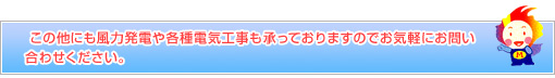 この他にも風力発電や各種電気工事も承っておりますのでお気軽にお問い合わせください。